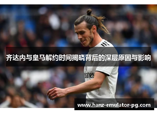 齐达内与皇马解约时间揭晓背后的深层原因与影响