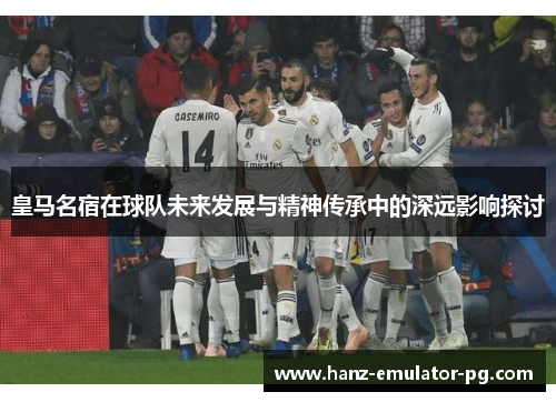 皇马名宿在球队未来发展与精神传承中的深远影响探讨 皇马名宿在球队未来发展与精神传承中的深远影响探讨
