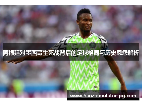 阿根廷对墨西哥生死战背后的足球格局与历史恩怨解析