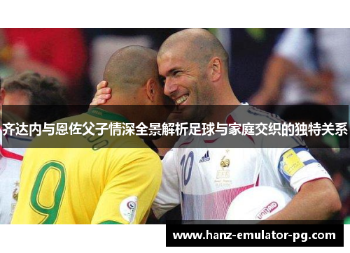 齐达内与恩佐父子情深全景解析足球与家庭交织的独特关系