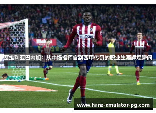 塞维利亚巴内加:从中场指挥官到西甲传奇的职业生涯辉煌瞬间 塞维利亚巴内加:从中场指挥官到西甲传奇的职业生涯辉煌瞬间