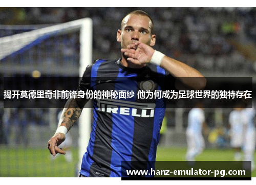 揭开莫德里奇非前锋身份的神秘面纱 他为何成为足球世界的独特存在 揭开莫德里奇非前锋身份的神秘面纱 他为何成为足球世界的独特存在