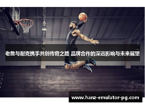 老詹与耐克携手共创传奇之路 品牌合作的深远影响与未来展望