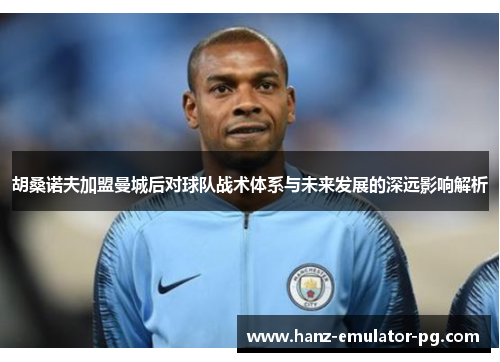 胡桑诺夫加盟曼城后对球队战术体系与未来发展的深远影响解析 胡桑诺夫加盟曼城后对球队战术体系与未来发展的深远影响解析