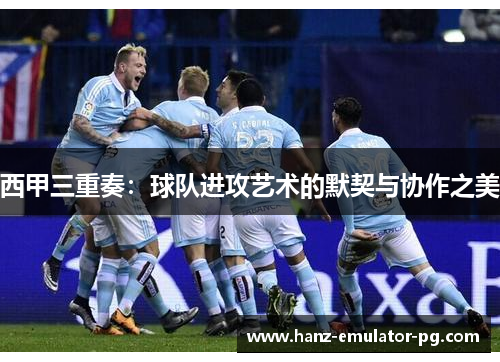 西甲三重奏:球队进攻艺术的默契与协作之美 西甲三重奏:球队进攻艺术的默契与协作之美