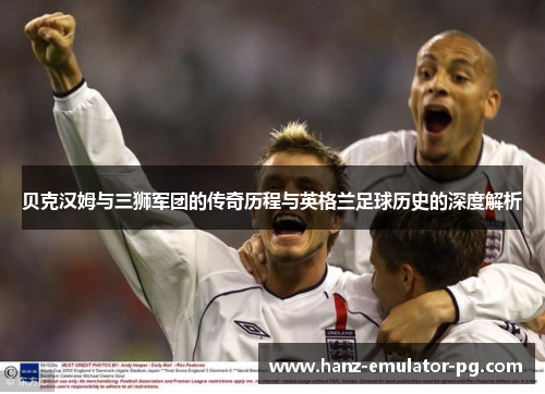 贝克汉姆与三狮军团的传奇历程与英格兰足球历史的深度解析