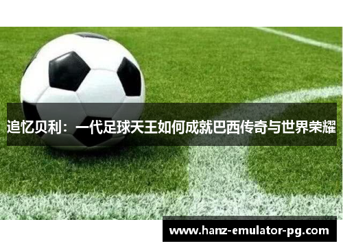 追忆贝利:一代足球天王如何成就巴西传奇与世界荣耀 追忆贝利:一代足球天王如何成就巴西传奇与世界荣耀