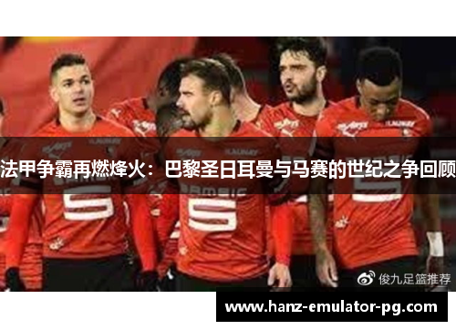 法甲争霸再燃烽火:巴黎圣日耳曼与马赛的世纪之争回顾 法甲争霸再燃烽火:巴黎圣日耳曼与马赛的世纪之争回顾