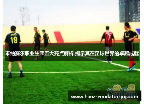 本纳赛尔职业生涯五大亮点解析 揭示其在足球世界的卓越成就