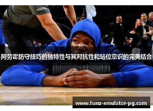 阿劳霍防守技巧的独特性与其对抗性和站位意识的完美结合 阿劳霍防守技巧的独特性与其对抗性和站位意识的完美结合