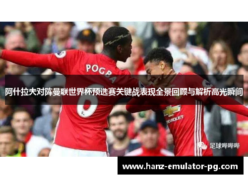 阿什拉夫对阵曼联世界杯预选赛关键战表现全景回顾与解析高光瞬间 阿什拉夫对阵曼联世界杯预选赛关键战表现全景回顾与解析高光瞬间