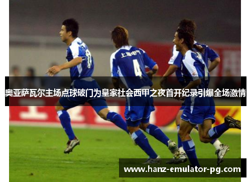 奥亚萨瓦尔主场点球破门为皇家社会西甲之夜首开纪录引爆全场激情 奥亚萨瓦尔主场点球破门为皇家社会西甲之夜首开纪录引爆全场激情
